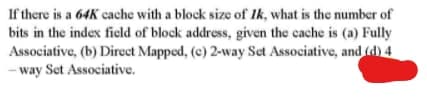 If there is a 64K cache with a block size of Ik, what is the number of
bits in the index field of block address, given the cache is (a) Fully
Associative, (b) Direct Mapped, (e) 2-way Set Associative, and fd) 4
- way Set Associative.
