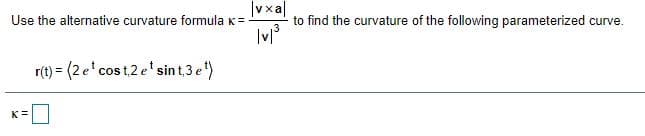 |vxa|
to find the curvature of the following parameterized curve.
Use the alternative curvature formulaK=
r(t) = (2 e'cos t,2 e' sin t,3 e)
