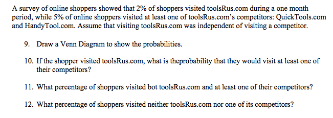 A survey of online shoppers showed that 2% of shoppers visited toolsRus.com during a one month
period, while 5% of online shoppers visited at least one of toolsRus.com's competitors: QuickTools.com
and HandyTool.com. Assume that visiting toolsRus.com was independent of visiting a competitor.
9. Draw a Venn Diagram to show the probabilities.
10. If the shopper visited toolsRus.com, what is theprobability that they would visit at least one of
their competitors?
11. What percentage of shoppers visited bot toolsRus.com and at least one of their competitors?
12. What percentage of shoppers visited neither toolsRus.com nor one of its competitors?
