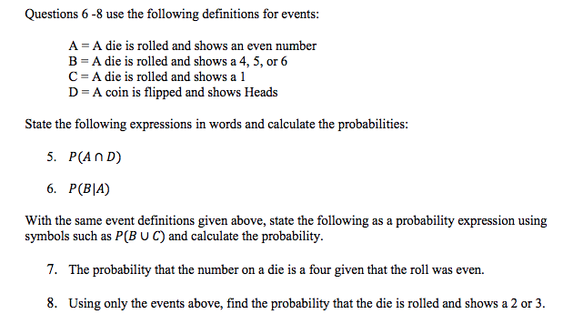 Questions 6 -8 use the following definitions for events:
A = A die is rolled and shows an even number
B = A die is rolled and shows a 4, 5, or 6
C= A die is rolled and shows a 1
D= A coin is flipped and shows Heads
State the following expressions in words and calculate the probabilities:
5. Р(AND)
6. Р(BJA)
With the same event definitions given above, state the following as a probability expression using
symbols such as P(B U C) and calculate the probability.
7. The probability that the number on a die is a four given that the roll was even.
8. Using only the events above, find the probability that the die is rolled and shows a 2 or 3.

