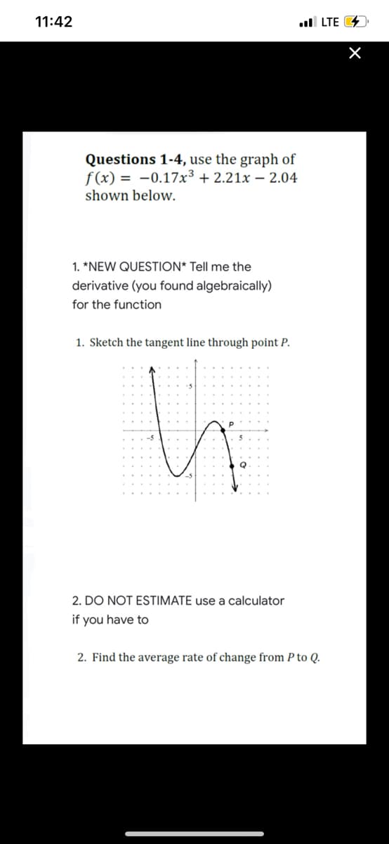 11:42
ull LTE 4
Questions 1-4, use the graph of
f (x) = -0.17x³ + 2.21x – 2.04
shown below.
1. *NEW QUESTION* Tell me the
derivative (you found algebraically)
for the function
1. Sketch the tangent line through point P.
2. DO NOT ESTIMATE use a calculator
if you have to
2. Find the average rate of change from P to Q.
