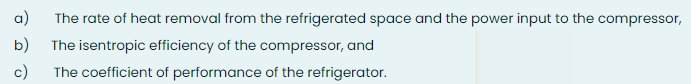 a)
The rate of heat removal from the refrigerated space and the power input to the compressor,
b)
The isentropic efficiency of the compressor, and
c)
The coefficient of performance of the refrigerator.
