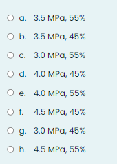 О а. 3.5 МРа, 55%
Оb. 3.5 МРа, 45%
О с. 3.0 МРа, 55%
O d. 4.0 MPа, 45%
Ое. 4.0 МPа, 55%
o f. 4.5 MPа, 45%
О д. 3.0 МРа, 45%
o h. 4.5 MPа, 55%
