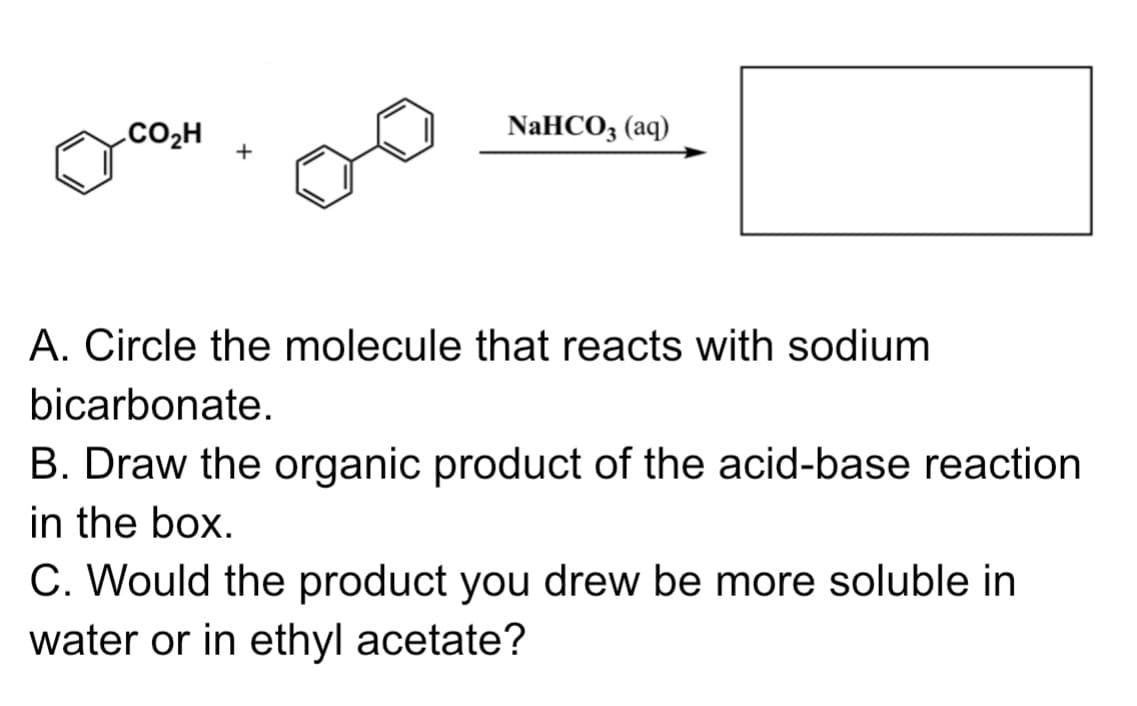 .CO2H
NaHCO3 (aq)
A. Circle the molecule that reacts with sodium
bicarbonate.
B. Draw the organic product of the acid-base reaction
in the box.
C. Would the product you drew be more soluble in
water or in ethyl acetate?
