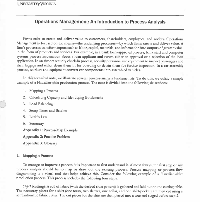 UNIVERSITY VIRGINIA
Operations Management: An Introduction to Process Analysis
Firms exist to create and deliver value to customers, shareholders, employees, and society. Operations
Management is focused on the means the underlying processes by which firms create and deliver value. A
firm's processes transform inputs such as labor, capital, materials, and information into outputs of greater value,
in the form of products and services. For example, in a bank loan-approval process, bank staff and computer
systems process information about a loan applicant and return either an approval or a rejection of the loan
application. In an airport security check-in process, security personnel use equipment to inspect passengers and
their luggage and either deem them fit for boarding or detain them for further inspection. In a car assembly
process, workers and equipment convert car components into assembled vehicles.
In this technical note, we illustrate several process-analysis fundamentals. To do this, we utilize a simple
example of a Hawaiian-shirt production process. The note is divided into the following six sections:
1. Mapping a Process
2. Calculating Capacity and Identifying Bottlenecks
3. Load Balancing
4.
5.
6. Summary
Appendix 1: Process-Map Example
Appendix 2: Practice Problem
Appendix 3: Glossary
Setup Times and Batches
Little's Law
1. Mapping a Process
To manage or improve a process, it is important to first understand it. Almost always, the first step of any
process analysis should be to map or draw out the existing process. Process mapping or process-flow
diagramming is a visual tool that helps achieve this. Consider the following example of a Hawaiian-shirt
production process. This process includes the following four steps:
Step 1 (cutting): A roll of fabric (with the desired shirt pattern) is gathered and laid out on the cutting table.
The necessary pieces for a shirt (one torso, two sleeves, one collar, and one shirt-pocket) are then cut using a
semiautomatic fabric cutter. The cut pieces for the shirt are then placed into a tote and staged before step 2.