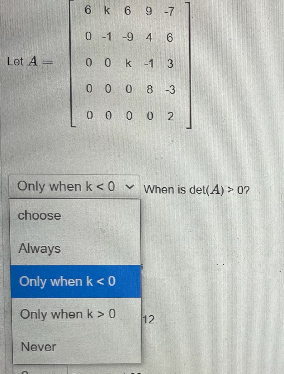 6 k 6 9 -7
0-1 -9 4 6
Let A =
0 0 k -1 3
0 0 0 8 -3
0 0 0 0 2
Only when k < 0 v When is det(A) > 0?
choose
Always
Only when k < 0
Only when k > 0
12.
Never
