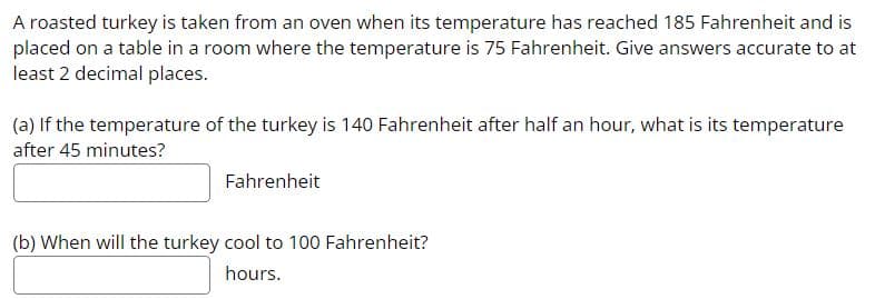 A roasted turkey is taken from an oven when its temperature has reached 185 Fahrenheit and is
placed on a table in a room where the temperature is 75 Fahrenheit. Give answers accurate to at
least 2 decimal places.
(a) If the temperature of the turkey is 140 Fahrenheit after half an hour, what is its temperature
after 45 minutes?
Fahrenheit
(b) When will the turkey cool to 100 Fahrenheit?
hours.
