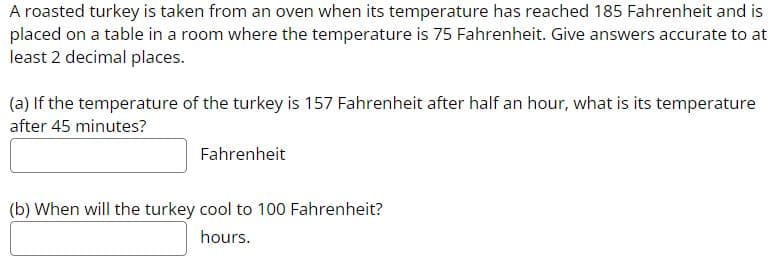 A roasted turkey is taken from an oven when its temperature has reached 185 Fahrenheit and is
placed on a table in a room where the temperature is 75 Fahrenheit. Give answers accurate to at
least 2 decimal places.
(a) If the temperature of the turkey is 157 Fahrenheit after half an hour, what is its temperature
after 45 minutes?
Fahrenheit
(b) When will the turkey cool to 100 Fahrenheit?
hours.
