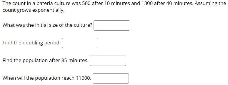The count in a bateria culture was 500 after 10 minutes and 1300 after 40 minutes. Assuming the
count grows exponentially,
What was the initial size of the culture?
Find the doubling period.
Find the population after 85 minutes.
When will the population reach 11000.
