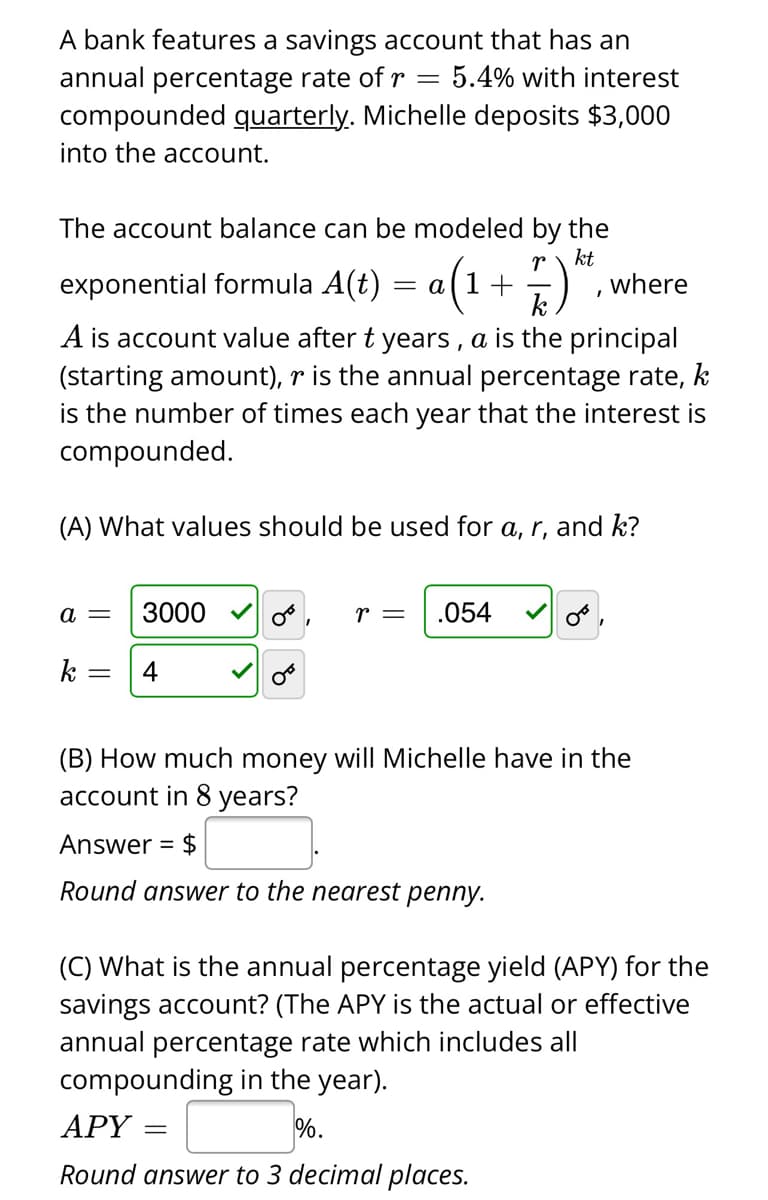 A bank features a savings account that has an
annual percentage rate of r =
compounded quarterly. Michelle deposits $3,000
5.4% with interest
into the account.
The account balance can be modeled by the
kt
where
r
exponential formula A(t) = a(1+ )",.
k
A is account value after t years , a is the principal
(starting amount), r is the annual percentage rate, k
is the number of times each year that the interest is
compounded.
(A) What values should be used for a, r, and k?
a =
3000
.054
k
4
(B) How much money will Michelle have in the
account in 8 years?
Answer = $
Round answer to the nearest penny.
(C) What is the annual percentage yield (APY) for the
savings account? (The APY is the actual or effective
annual percentage rate which includes all
compounding in the year).
APY
%.
Round answer to 3 decimal places.
