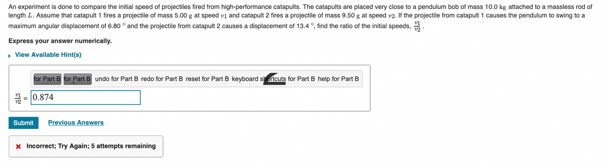 An experiment is done to compare the initial speed of projectiles fired from high-performance catapults. The catapults are placed very close to a pendulum bob of mass 10.0 kg attached to a massless rod of
length L. Assume that catapult 1 fires a projectile of mass 5.00 g at speed v1 and catapult 2 fires a projectile of mass 9.50 g at speed v2. If the projectile from catapult 1 causes the pendulum to swing to a
maximum angular displacement of 6.80 ° and the projectile from catapult 2 causes a displacement of 13.4 °, find the ratio of the initial speeds,
Express your answer numerically.
▸ View Available Hint(s)
=
for Part B for Part B undo for Part B redo for Part B reset for Part B keyboard shortcuts for Part B help for Part B
0.874
Submit Previous Answers
x Incorrect; Try Again; 5 attempts remaining