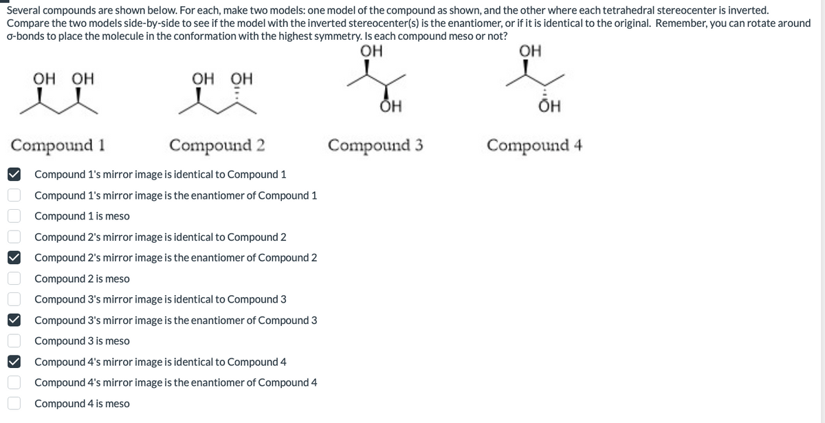 Several compounds are shown below. For each, make two models: one model of the compound as shown, and the other where each tetrahedral stereocenter is inverted.
Compare the two models side-by-side to see if the model with the inverted stereocenter(s) is the enantiomer, or if it is identical to the original. Remember, you can rotate around
o-bonds to place the molecule in the conformation with the highest symmetry. Is each compound meso or not?
OH
OH
OH OH
DOKOOK
OH OH
Compound 1
Compound 2
Compound 1's mirror image is identical to Compound 1
Compound 1's mirror image is the enantiomer of Compound 1
Compound 1 is meso
Compound 2's mirror image is identical to Compound 2
Compound 2's mirror image is the enantiomer of Compound 2
Compound 2 is meso
Compound 3's mirror image is identical to Compound 3
Compound 3's mirror image is the enantiomer of Compound 3
Compound 3 is meso
Compound 4's mirror image is identical to Compound 4
Compound 4's mirror image is the enantiomer of Compound 4
Compound 4 is meso
OH
Compound 3
ÕH
Compound 4