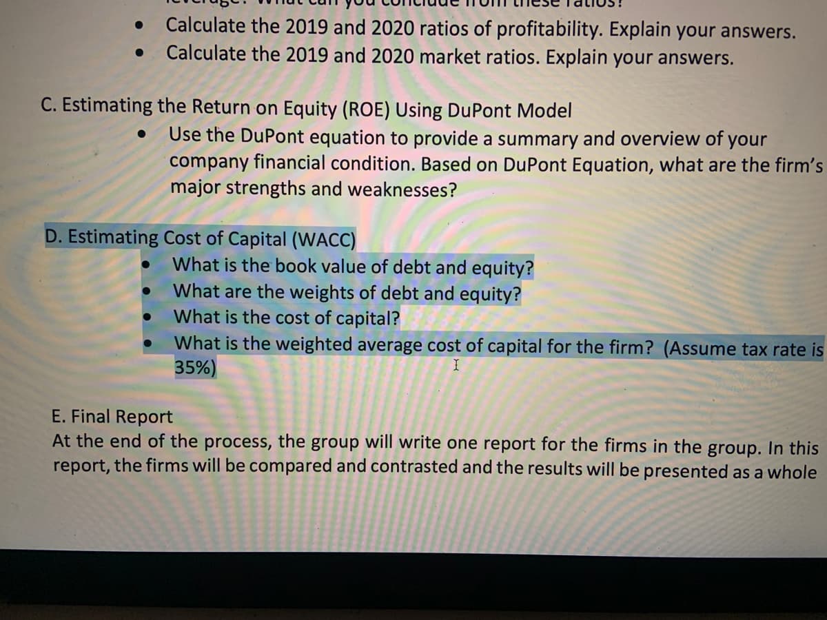 Calculate the 2019 and 2020 ratios of profitability. Explain your answers.
Calculate the 2019 and 2020 market ratios. Explain your answers.
C. Estimating the Return on Equity (ROE) Using DuPont Model
Use the DuPont equation to provide a summary and overview of your
company financial condition. Based on DuPont Equation, what are the firm's
major strengths and weaknesses?
D. Estimating Cost of Capital (WACC)
What is the book value of debt and equity?
What are the weights of debt and equity?
What is the cost of capital?
What is the weighted average cost of capital for the firm? (Assume tax rate is
35%)
E. Final Report
At the end of the process, the group will write one report for the firms in the group. In this
report, the firms will be compared and contrasted and the results will be presented as a whole
