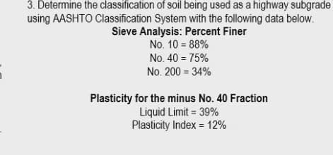 3. Determine the classification of soil being used as a highway subgrade
using AASHTO Classification System with the following data below.
Sieve Analysis: Percent Finer
No. 10 = 88%
No. 40 = 75%
No. 200 = 34%
Plasticity for the minus No. 40 Fraction
Liquid Limit = 39%
Plasticity Index = 12%
