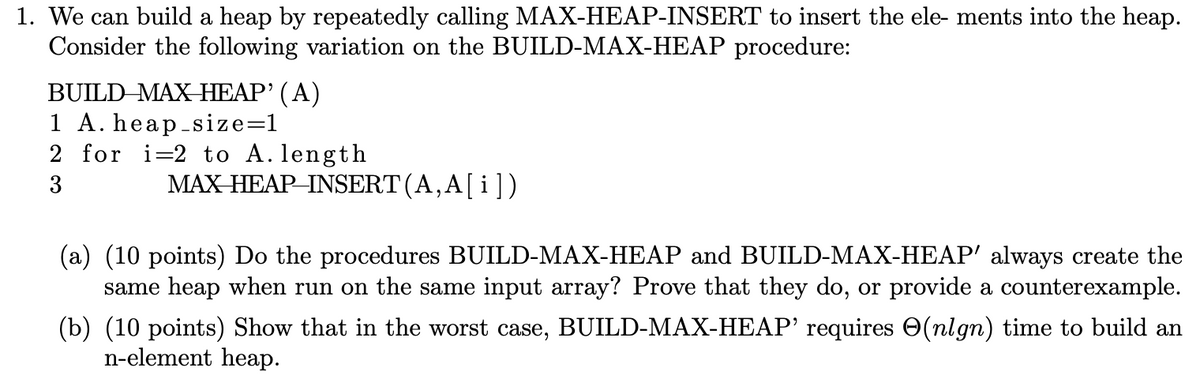 1. We can build a heap by repeatedly calling MAX-HEAP-INSERT to insert the ele- ments into the heap.
Consider the following variation on the BUILD-MAX-HEAP procedure:
BUILD MAX HEAP' (A)
1 A. heap_size=1
2 for i=2 to A. length
3
MAX HEAP INSERT (A, A[i])
(a) (10 points) Do the procedures BUILD-MAX-HEAP and BUILD-MAX-HEAP' always create the
same heap when run on the same input array? Prove that they do, or provide a counterexample.
(b) (10 points) Show that in the worst case, BUILD-MAX-HEAP' requires (nlgn) time to build an
n-element heap.