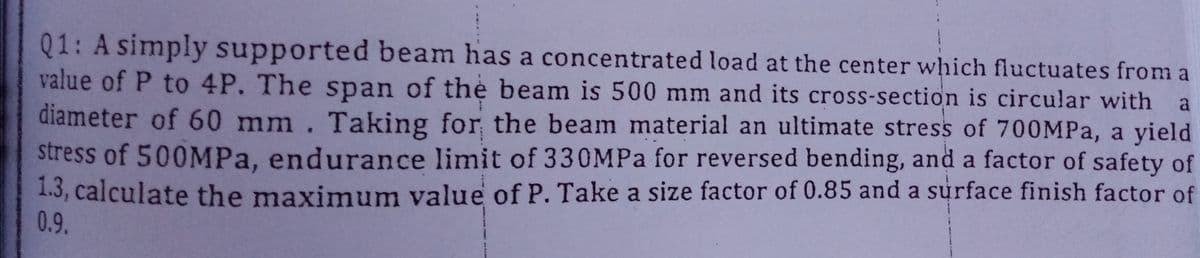 Q1: A simply supported beam has a concentrated load at the center which fluctuates from a
value of P to 4P. The span of thè beam is 500 mm and its cross-section is circular with
a
diameter of 60 mm. Taking for the beam material an ultimate stress of 700MPA, a yield
stress of 500MPA, endurance limit of 330MPA for reversed bending, and a factor of safety of
1.3, calculate the maximum value of P. Take a size factor of 0.85 and a surface finish factor of
0.9.
