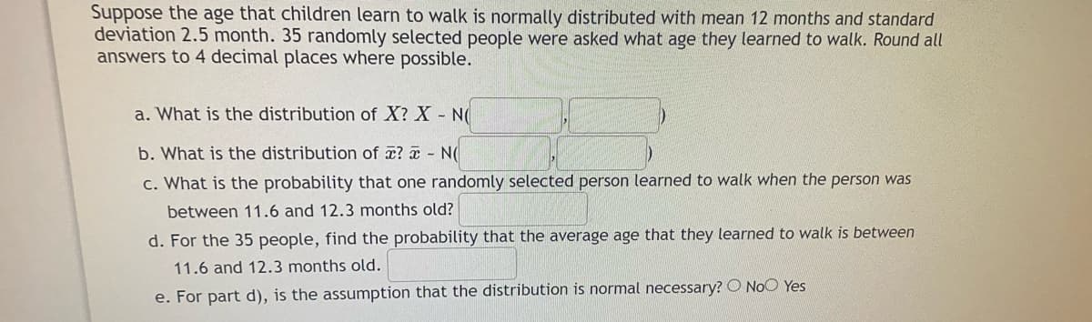 Suppose the age that children learn to walk is normally distributed with mean 12 months and standard
deviation 2.5 month. 35 randomly selected people were asked what age they learned to walk. Round all
answers to 4 decimal places where possible.
a. What is the distribution of X? X N(
b. What is the distribution of x? x N(
c. What is the probability that one randomly selected person learned to walk when the person was
between 11.6 and 12.3 months old?
d. For the 35 people, find the probability that the average age that they learned to walk is between
11.6 and 12.3 months old.
e. For part d), is the assumption that the distribution is normal necessary? O NoO Yes
