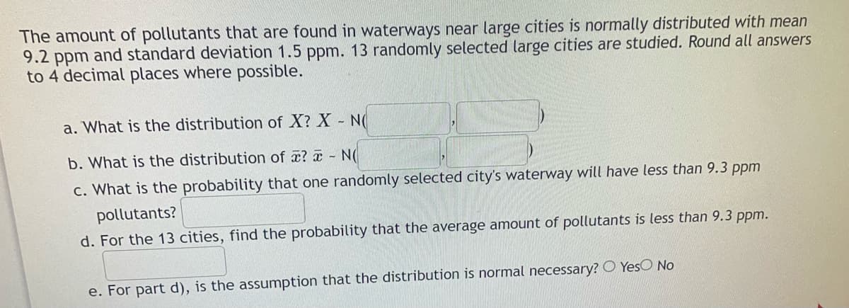 The amount of pollutants that are found in waterways near large cities is normally distributed with mean
9.2 ppm and standard deviation 1.5 ppm. 13 randomly selected large cities are studied. Round all answers
to 4 decimal places where possible.
a. What is the distribution of X? X N
b. What is the distribution of æ? a - N
c. What is the probability that one randomly selected city's waterway will have less than 9.3 ppm
pollutants?
d. For the 13 cities, find the probability that the average amount of pollutants is less than 9.3 ppm.
e. For part d), is the assumption that the distribution is normal necessary? O YesO No
