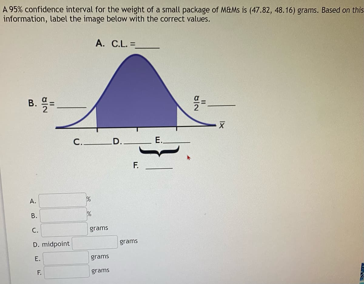 A 95% confidence interval for the weight of a small package of M&Ms is (47.82, 48.16) grams. Based on this
information, label the image below with the correct values.
A. C.L. =
%3D
B. =
C. D.
E.
F.
A.
В.
grams
D. midpoint
grams
E.
grams
F.
grams
C.
