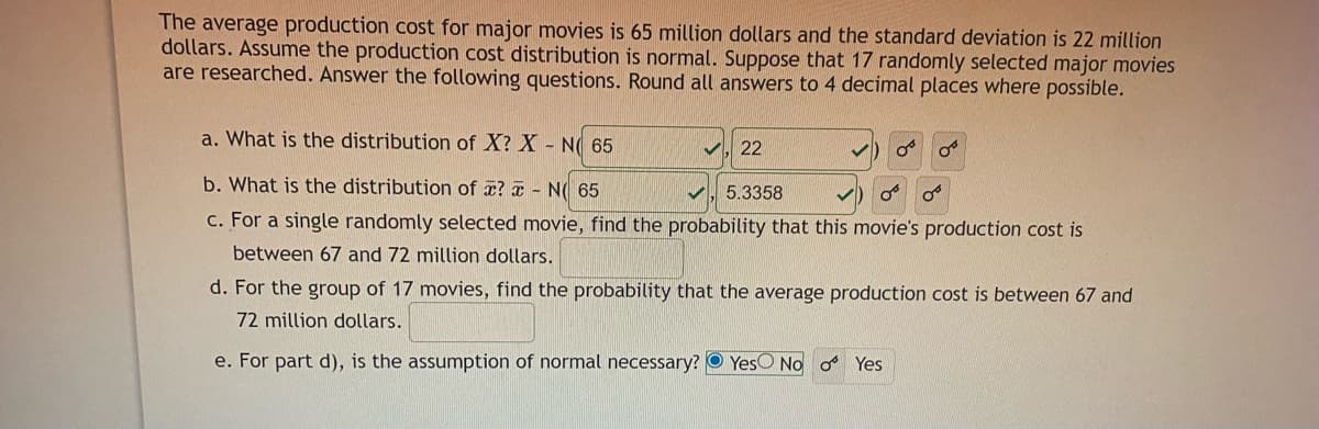 The average production cost for major movies is 65 million dollars and the standard deviation is 22 million
dollars. Assume the production cost distribution is normal. Suppose that 17 randomly selected major movies
are researched. Answer the following questions. Round all answers to 4 decimal places where possible.
a. What is the distribution of X? X - N( 65
22
b. What is the distribution of x? a - N( 65
5.3358
c. For a single randomly selected movie, find the probability that this movie's production cost is
between 67 and 72 million dollars.
d. For the group of 17 movies, find the probability that the average production cost is between 67 and
72 million dollars.
e. For part d), is the assumption of normal necessary? O YesO No o Yes
