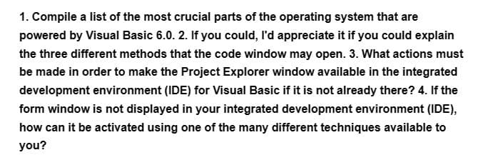 1. Compile a list of the most crucial parts of the operating system that are
powered by Visual Basic 6.0. 2. If you could, I'd appreciate it if you could explain
the three different methods that the code window may open. 3. What actions must
be made in order to make the Project Explorer window available in the integrated
development environment (IDE) for Visual Basic if it is not already there? 4. If the
form window is not displayed in your integrated development environment (IDE),
how can it be activated using one of the many different techniques available to
you?