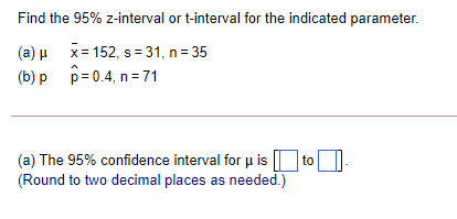 Find the 95% z-interval or t-interval for the indicated parameter.
(a) u x= 152, s = 31, n= 35
(b) p p= 0.4, n =71
(a) The 95% confidence interval for µ is | to
(Round to two decimal places as needed.)
