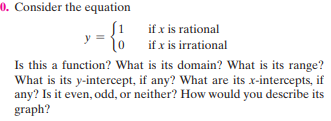0. Consider the equation
if x is rational
if x is irrational
Is this a function? What is its domain? What is its range?
What is its y-intercept, if any? What are its x-intercepts, if
any? Is it even, odd, or neither? How would you describe its
graph?

