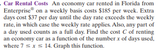Car Rental Costs An economy car rented in Florida from
Enterprise® on a weekly basis costs $185 per week. Extra
days cost $37 per day until the day rate exceeds the weekly
rate, in which case the weekly rate applies. Also, any part of
a day used counts as a full day. Find the cost C of renting
an economy car as a function of the number x of days used,
where 7 sxs 14. Graph this function.
