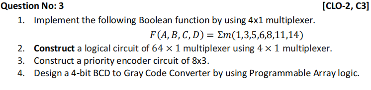 Question No: 3
[CLO-2, C3]
1. Implement the following Boolean function by using 4x1 multiplexer.
F (A, B, C, D) = Em(1,3,5,6,8,11,14)
2. Construct a logical circuit of 64 × 1 multiplexer using 4 x 1 multiplexer.
3. Construct a priority encoder circuit of 8x3.
4. Design a 4-bit BCD to Gray Code Converter by using Programmable Array logic.
