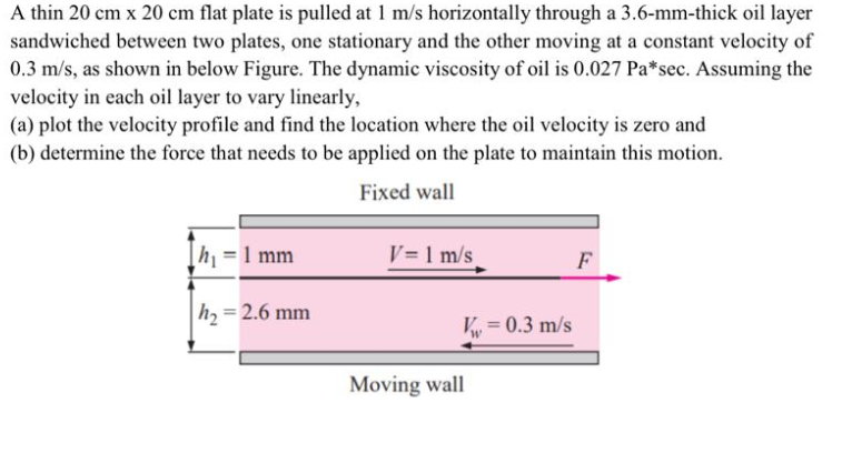 A thin 20 cm x 20 cm flat plate is pulled at 1 m/s horizontally through a 3.6-mm-thick oil layer
sandwiched between two plates, one stationary and the other moving at a constant velocity of
0.3 m/s, as shown in below Figure. The dynamic viscosity of oil is 0.027 Pa*sec. Assuming the
velocity in each oil layer to vary linearly,
(a) plot the velocity profile and find the location where the oil velocity is zero and
(b) determine the force that needs to be applied on the plate to maintain this motion.
Fixed wall
h =1 mm
V= 1 m/s
F
h = 2.6 mm
V = 0.3 m/s
Moving wall
