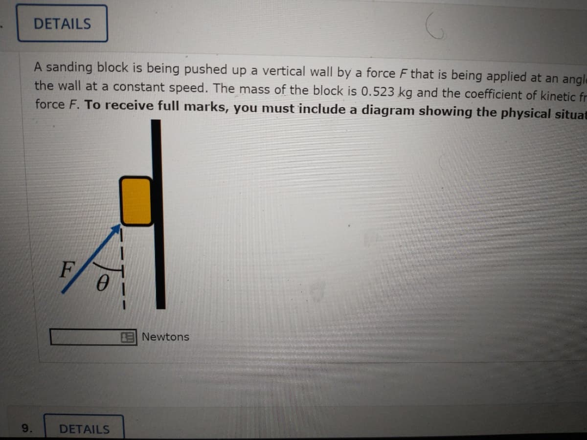 DETAILS
A sanding block is being pushed up a vertical wall by a force F that is being applied at an angle
the wall at a constant speed. The mass of the block is 0.523 kg and the coefficient of kinetic fr
force F. To receive full marks, you must include a diagram showing the physical situat
F
ENewtons
9.
DETAILS
