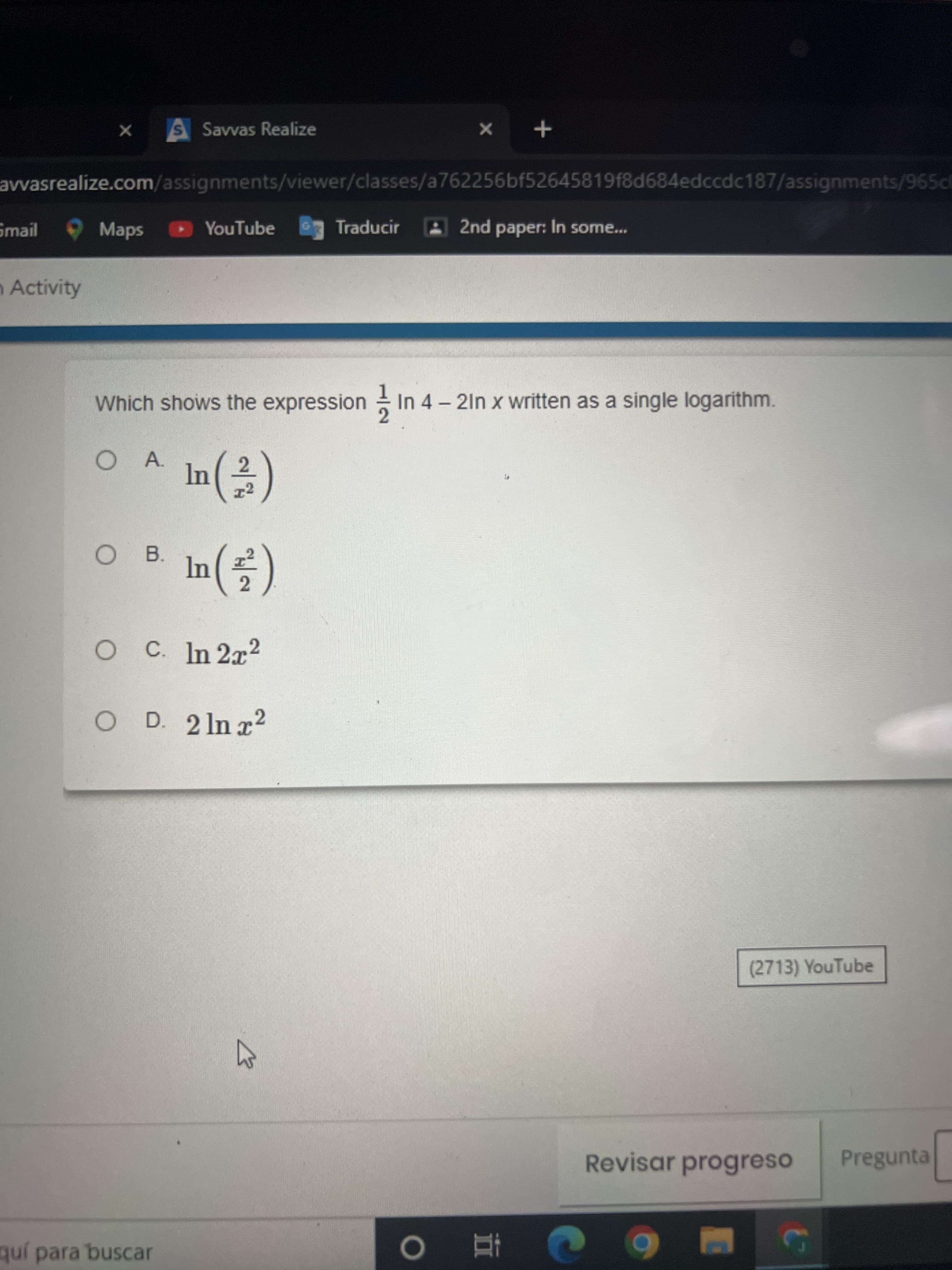 Savvas Realize
+ x
avvasrealize.com/assignments/viewer/classes/a762256bf52645819f8d684edccdc187/assignments/965ce
Smail Maps
YouTube
Traducir
2nd paper: In some...
Activity
Which shows the expression - In 4 - 21n x written as a single logarithm.
A.
T2
B.
OC In 2x2
O D. 2 ln x2
(2713) YouTube
Revisar progreso
Pregunta
quí para buscar
直 0
