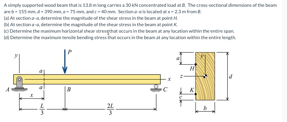 A simply supported wood beam that is 13.8 m long carries a 30 kN concentrated load at B. The cross-sectional dimensions of the beam
are b = 155 mm, d = 390 mm, a = 75 mm, and c = 40 mm. Section a-a is located at x = 2.3 m from B.
(a) At section a-a, determine the magnitude of the shear stress in the beam at point H.
(b) At section a-a, determine the magnitude of the shear stress in the beam at point K.
(c) Determine the maximum horizontal shear stressthat occurs in the beam at any location within the entire span.
(d) Determine the maximum tensile bending stress that occurs in the beam at any location within the entire length.
P
H
а
В
2L
