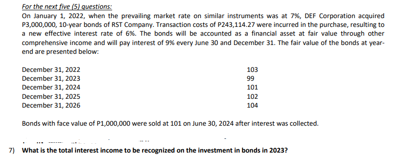 For the next five (5) questions:
On January 1, 2022, when the prevailing market rate on similar instruments was at 7%, DEF Corporation acquired
P3,000,000, 10-year bonds of RST Company. Transaction costs of P243,114.27 were incurred in the purchase, resulting to
a new effective interest rate of 6%. The bonds will be accounted as a financial asset at fair value through other
comprehensive income and will pay interest of 9% every June 30 and December 31. The fair value of the bonds at year-
end are presented below:
103
December 31, 2022
December 31, 2023
December 31, 2024
99
101
December 31, 2025
102
December 31, 2026
104
Bonds with face value of P1,000,000 were sold at 101 on June 30, 2024 after interest was collected.
7) What is the total interest income to be recognized on the investment in bonds in 2023?