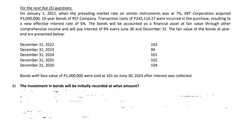 For the next five (5) questions:
On January 1, 2022, when the prevailing market rate on similar instruments was at 7%, DEF Corporation acquired
P3,000,000, 10-year bonds of RST Company. Transaction costs of P243,114.27 were incurred in the purchase, resulting to
a new effective interest rate of 6%. The bonds will be accounted as a financial asset at fair value through other
comprehensive income and will pay interest of 9% every June 30 and December 31. The fair value of the bonds at year-
end are presented below:
103
December 31, 2022
December 31, 2023
December 31, 2024
December 31, 2025
99
101
102
December 31, 2026
104
Bonds with face value of P1,000,000 were sold at 101 on June 30, 2024 after interest was collected.
6) The investment in bonds will be initially recorded at what amount?