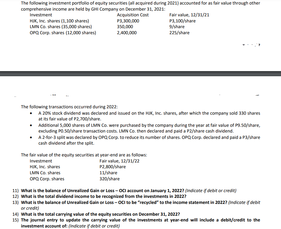 The following investment portfolio of equity securities (all acquired during 2021) accounted for as fair value through other
comprehensive income are held by GHI Company on December 31, 2021:
Investment
Acquisition Cost
P3,300,000
HJK, Inc. shares (1,100 shares)
Fair value, 12/31/21
P3,100/share
9/share
225/share
LMN Co. shares (35,000 shares)
OPQ Corp. shares (12,000 shares)
350,000
2,400,000
The following transactions occurred during 2022:
• A 20% stock dividend was declared and issued on the HJK, Inc. shares, after which the company sold 330 shares
at its fair value of P2,700/share.
Additional 5,000 shares of LMN Co. were purchased by the company during the year at fair value of P9.50/share,
excluding P0.50/share transaction costs. LMN Co. then declared and paid a P2/share cash dividend.
●
A 2-for-3 split was declared by OPQ Corp. to reduce its number of shares. OPQ Corp. declared and paid a P3/share
cash dividend after the split.
The fair value of the equity securities at year-end are as follows:
Investment
Fair value, 12/31/22
HJK, Inc. shares
LMN Co. shares
P2,800/share
11/share
320/share
OPQ Corp. shares
11) What is the balance of Unrealized Gain or Loss - OCI account on January 1, 2022? (Indicate if debit or credit)
12) What is the total dividend income to be recognized from the investments in 2022?
13) What is the balance of Unrealized Gain or Loss - OCI to be "recycled" to the income statement in 2022? (Indicate if debit
or credit)
14) What is the total carrying value of the equity securities on December 31, 2022?
15) The journal entry to update the carrying value of the investments at year-end will include a debit/credit to the
investment account of: (Indicate if debit or credit)