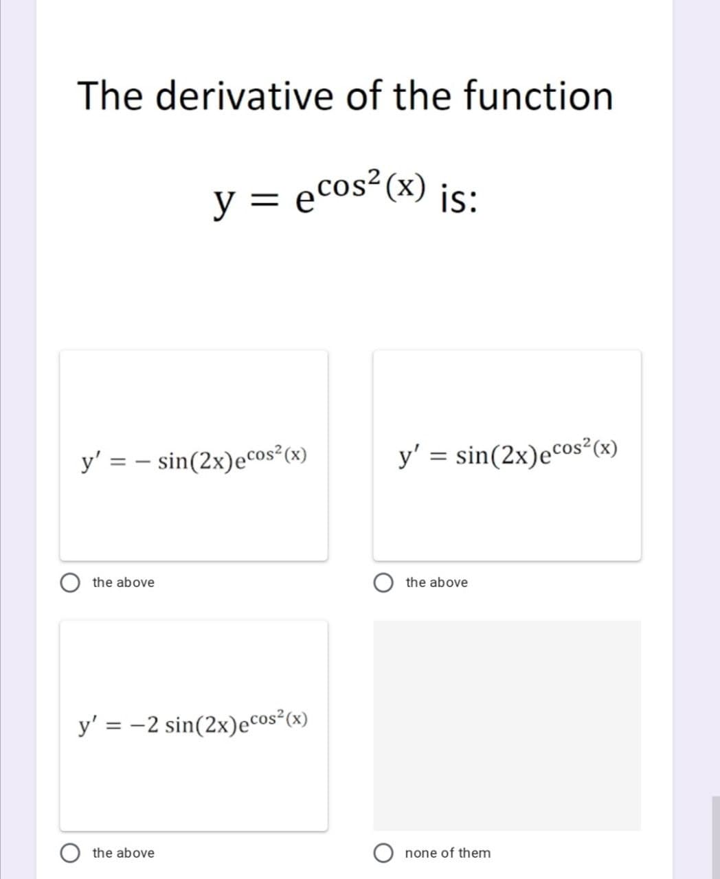The derivative of the function
y = ecos²(x) is:
y' = - sin(2x)eCos² (x)
y' = sin(2x)eCos²(x)
the above
the above
y' = -2 sin(2x)eCos²(x)
the above
none of them

