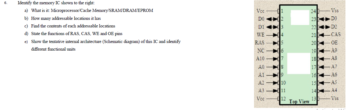 6.
Identify the memory IC shown to the right:
a) What is it: Microprocessor/Cache Memory/SRAM/DRAM/EPROM
Vcc
24
Vss
23 D3
22 D2
b) How many addressable locations it has
DO 12
c) Find the contents of each addressable locations
D1 3
WE 14
d) State the functions of RAS, CAS, WE and OE pins
21 CAS
e) Show the tentative internal architecture (Schematic diagram) of this IC and identify
20 OE
19 49
18 A8
RAS
different functional units
NC 6
A10 7
A0 IS
17 A7
A1 9
A2 10
16 46
15 AS
14 4
13 Vss
A3 11
Vcc
d12
Top View
