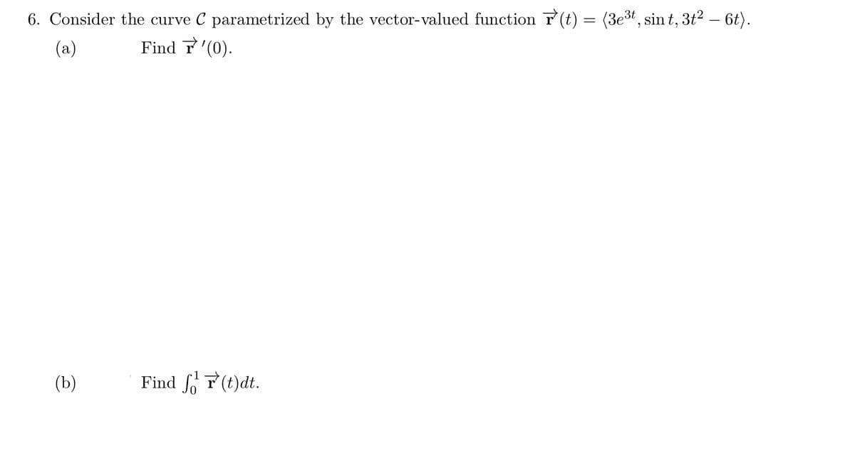 6. Consider the curve C parametrized by the vector-valued function (t) = (3e3t, sin t, 3t? – 6t).
(a)
Find T'(0).
(b)
Find fo T(t)dt.
