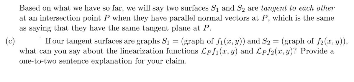 Based on what we have so far, we will say two surfaces S1 and S2 are tangent to each other
at an intersection point P when they have parallel normal vectors at P, which is the same
as saying that they have the same tangent plane at P.
If our tangent surfaces are graphs S1 =
(c)
what can you say about the linearization functions Lpf1(x, y)
one-to-two sentence explanation for your claim.
(graph of f1(x, y)) and S2 = (graph of f2(x, y)),
and Lpf2(x, y)? Provide a
