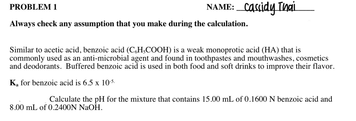 NAME: _Cassidy Thai
PROBLEM 1
Always check any assumption that you make during the calculation.
Similar to acetic acid, benzoic acid (C,H;COOH) is a weak monoprotic acid (HA) that is
commonly used as an anti-microbial agent and found in toothpastes and mouthwashes, cosmetics
and deodorants. Buffered benzoic acid is used in both food and soft drinks to improve their flavor.
K, for benzoic acid is 6.5 x 10-5.
Calculate the pH for the mixture that contains 15.00 mL of 0.1600 N benzoic acid and
8.00 mL of 0.2400N NaOH.
