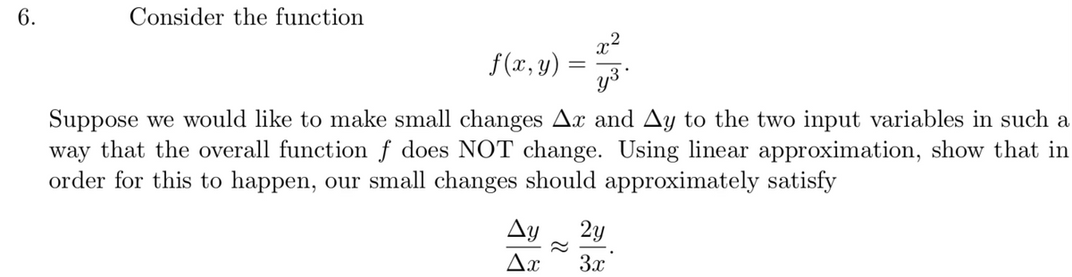 6.
Consider the function
x2
f (x, y)
y3
Suppose we would like to make small changes Ax and Ay to the two input variables in such a
way that the overall function f does NOT change. Using linear approximation, show that in
order for this to happen, our small changes should approximately satisfy
Ay
2y
Ax
3x
