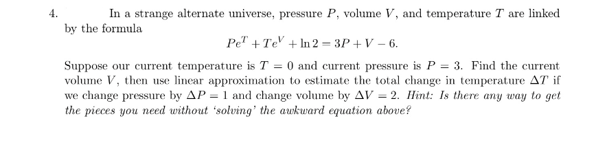 4.
In a strange alternate universe, pressure P, volume V, and temperature T are linked
by the formula
Pe" + Te' + In 2 = 3P + V – 6.
Suppose our current temperature is T = 0 and current pressure is P = 3. Find the current
volume V, then use linear approximation to estimate the total change in temperature AT if
we change pressure by AP = 1 and change volume by AV = 2. Hint: Is there any way to get
the pieces you need without 'solving' the awkward equation above?
