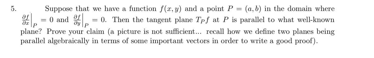 5.
Suppose that we have a function f(x, y) and a point P
a, b) in the domain where
af
= 0 and .
Then the tangent plane Tpf at P is parallel to what well-known
ду
plane? Prove your claim (a picture is not sufficient... recall how we define two planes being
parallel algebraically in terms of some important vectors in order to write a good proof).
