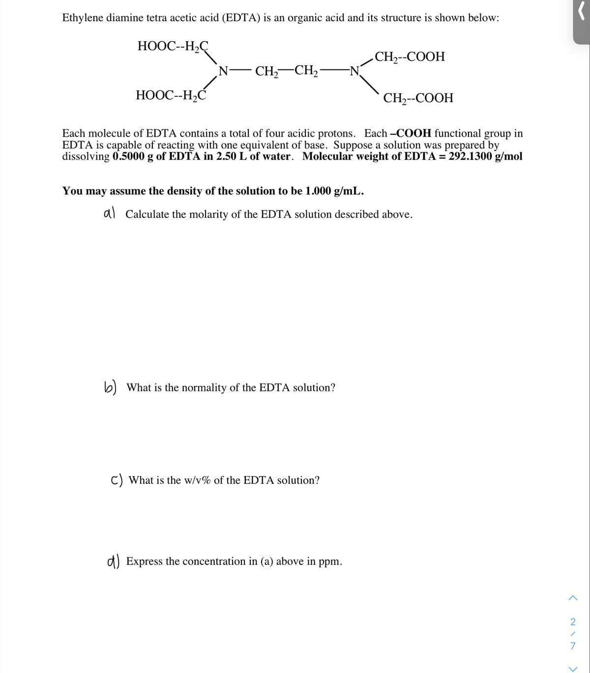 Ethylene diamine tetra acetic acid (EDTA) is an organic acid and its structure is shown below:
НООС-Н,С
СH-СООН
N-
CH,-CH2
НООС-НС
CH-СООН
Each molecule of EDTA contains a total of four acidic protons. Each -COOH functional group in
EDTA is capable of reacting with one equivalent of base. Suppose a solution was prepared by
dissolving 0.5000 g of EDTA in 2.50 L of water. Molecular weight of EDTA = 292.1300 g/mol
%3D
You may assume the density of the solution to be 1.000 g/mL.
d) Calculate the molarity of the EDTA solution described above.
b) What is the normality of the EDTA solution?
C) What is the w/v% of the EDTA solution?
d) Express the concentration in (a) above in ppm.
< NI N
