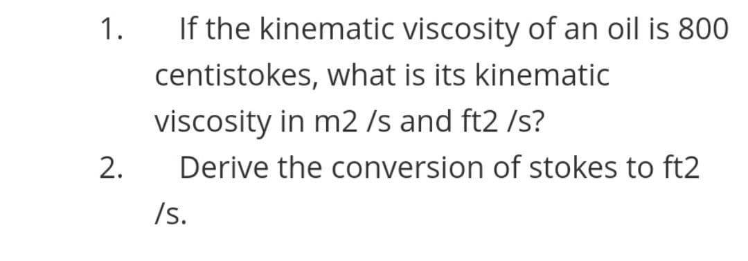 1.
If the kinematic viscosity of an oil is 800
centistokes, what is its kinematic
viscosity in m2 /s and ft2 /s?
2.
Derive the conversion of stokes to ft2
/s.
