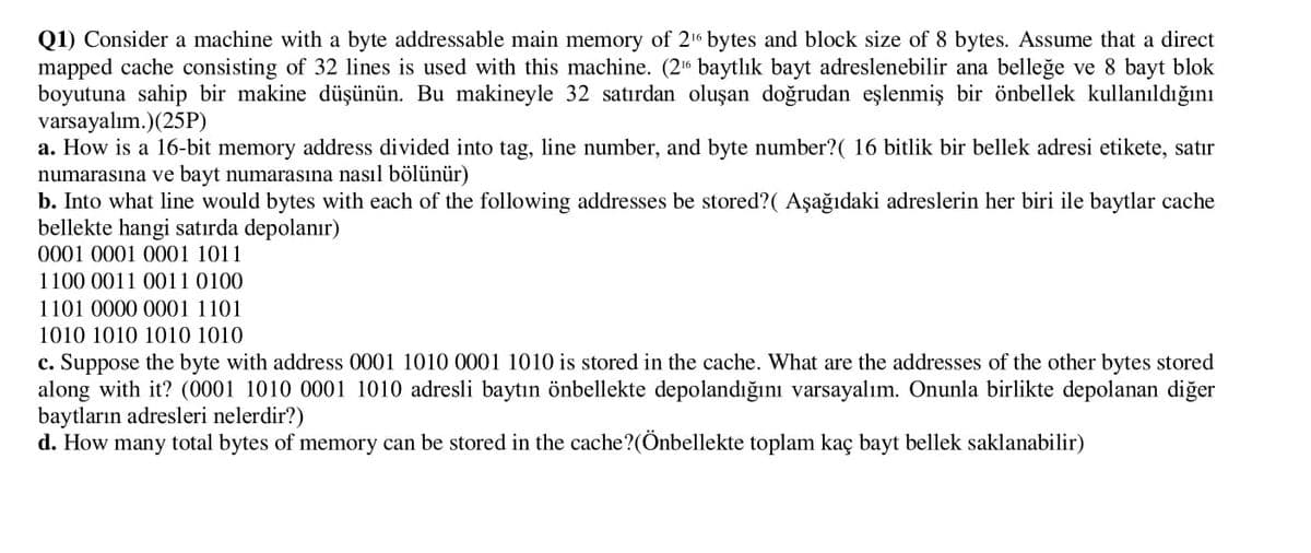 Q1) Consider a machine with a byte addressable main memory of 216 bytes and block size of 8 bytes. Assume that a direct
mapped cache consisting of 32 lines is used with this machine. (21 baytlık bayt adreslenebilir ana belleğe ve 8 bayt blok
boyutuna sahip bir makine düşünün. Bu makineyle 32 satırdan oluşan doğrudan eşlenmiş bir önbellek kullanıldığını
varsayalım.)(25P)
a. How is a 16-bit memory address divided into tag, line number, and byte number?( 16 bitlik bir bellek adresi etikete, satır
numarasına ve bayt numarasına nasıl bölünür)
b. Into what line would bytes with each of the following addresses be stored?( Aşağıdaki adreslerin her biri ile baytlar cache
bellekte hangi satırda depolanır)
0001 0001 0001 1011
1100 0011 0011 0100
1101 0000 0001 1101
1010 1010 1010 1010
c. Suppose the byte with address 0001 1010 0001 1010 is stored in the cache. What are the addresses of the other bytes stored
along with it? (0001 1010 0001 1010 adresli baytın önbellekte depolandığını varsayalım. Onunla birlikte depolanan diğer
baytların adresleri nelerdir?)
d. How many total bytes of memory can be stored in the cache?(Önbellekte toplam kaç bayt bellek saklanabilir)
