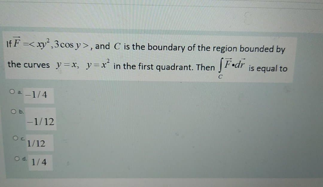 If F =< xy,3cos y>, and C is the boundary of the region bounded by
the curves y=x, y=x in the first quadrant. Then JFodr
is equal to
O a. -1/4
O b.
-1/12
1/12
Od.
1/4
