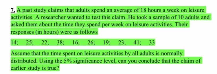7. A past study claims that adults spend an average of 18 hours a week on leisure
activities. A researcher wanted to test this claim. He took a sample of 10 adults and
asked them about the time they spend per week on leisure activities. Their
responses (in hours) were as follows
14;
25; 22; 38; 16;
26; 19; 23;
41; 33
Assume that the time spent on leisure activities by all adults is normally
distributed. Using the 5% significance level, can you conclude that the claim of
earlier study is true?
