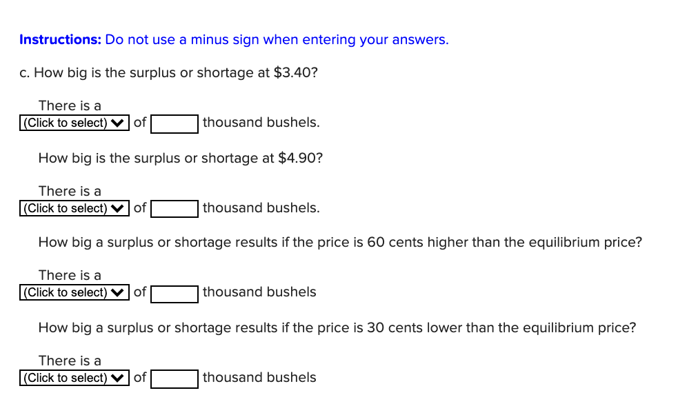 Instructions: Do not use a minus sign when entering your answers.
c. How big is the surplus or shortage at $3.40?
There is a
|(Click to select) vof
thousand bushels.
How big is the surplus or shortage at $4.90?
There is a
(Click to select) ♥ of
thousand bushels.
How big a surplus or shortage results if the price is 60 cents higher than the equilibrium price?
There is a
|(Click to select) ♥| of
thousand bushels
How big a surplus or shortage results if the price is 30 cents lower than the equilibrium price?
There is a
|(Click to select) ♥ of
thousand bushels
